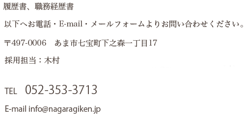 履歴書、職務経歴書 以下へお電話・E-mail・メールフォームよりお問い合わせください。 〒497-0006 あま市七宝町下之森一丁目17 採用担当：木村 TEL 052-353-3713 E-mail info@nagaragiken.jp