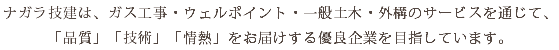 ナガラ技建は、ガス工事・ウェルポイント・一般土木・外構のサービスを通じて、 「品質」「技術」「情熱」をお届けする優良企業を目指しています。