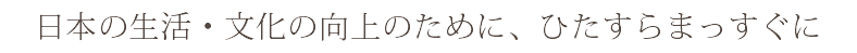 日本の生活・文化の向上のために、ひたすらまっすぐに