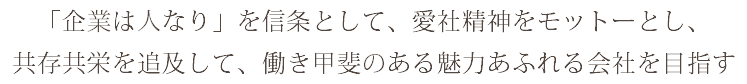 「企業は人なり」を信条として、愛社精神をモットーとし、 共存共栄を追及して、働き甲斐のある魅力あふれる会社を目指す