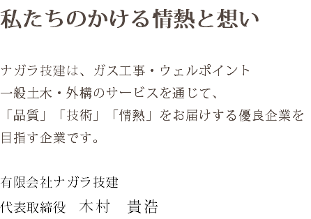 私たちのかける情熱と想い ナガラ技建は、ガス工事・ウェルポイント 一般土木・外構のサービスを通じて、 「品質」「技術」「情熱」をお届けする優良企業を 目指す企業です。 有限会社ナガラ技建 代表取締役　木村　貴浩
